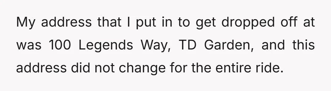 My address that I put in to get dropped off at was 100 Legends Way, TD Garden, and this address did not change for the entire ride.