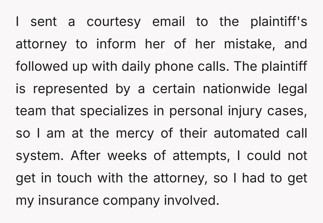 I sent a courtesy email to the plaintiff's attorney to inform her of her mistake, and followed up with daily phone calls. The plaintiff is represented by a certain nationwide...