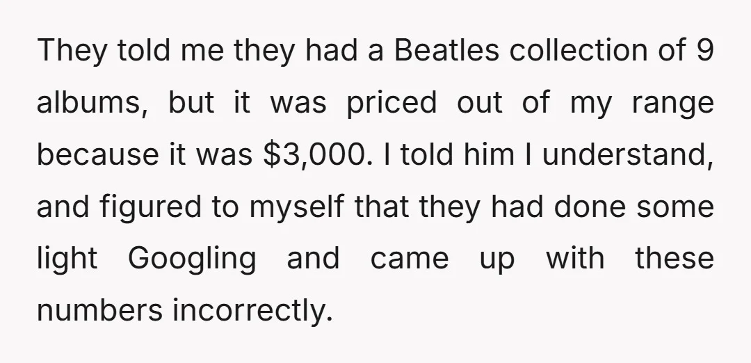 They told me they had a Beatles collection of 9 albums, but it was priced out of my range because it was $3,000. I told him I understand, and figured...
