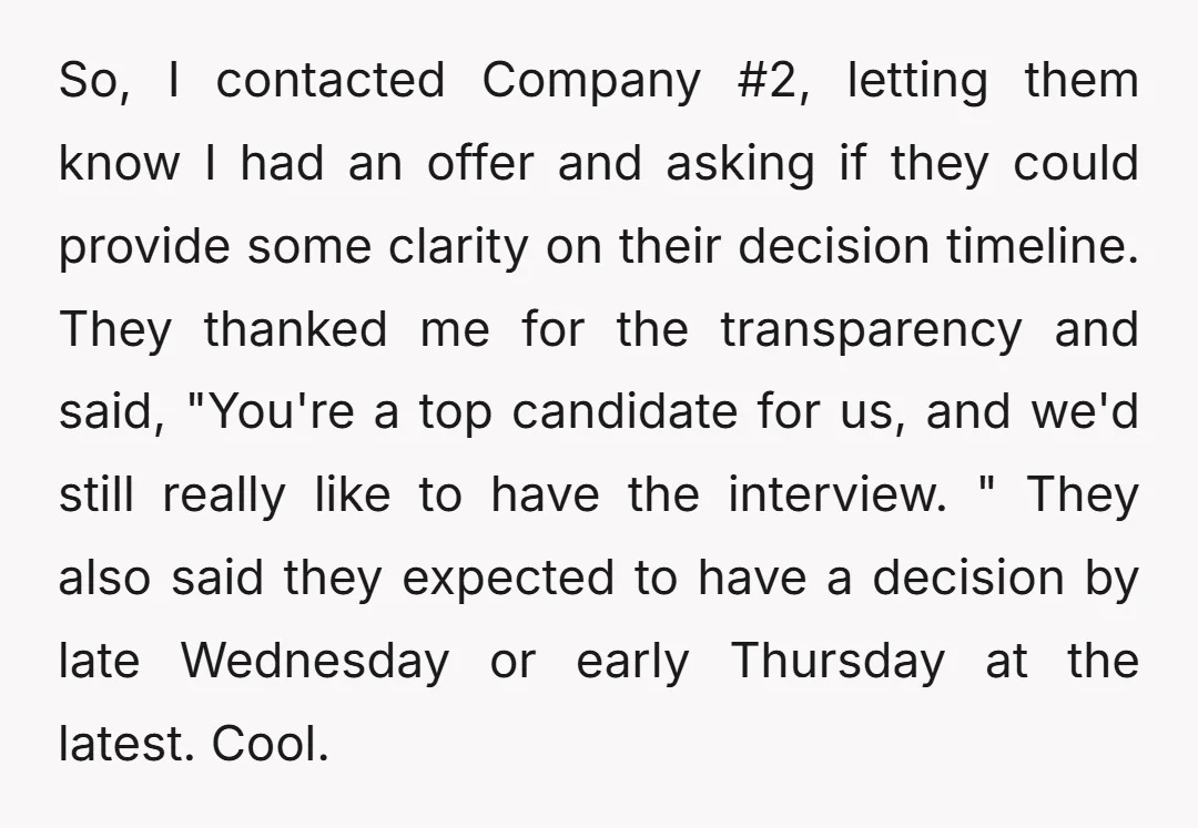 So, I contacted Company #2, letting them know I had an offer and asking if they could provide some clarity on their decision timeline. They thanked me for the transparency...
