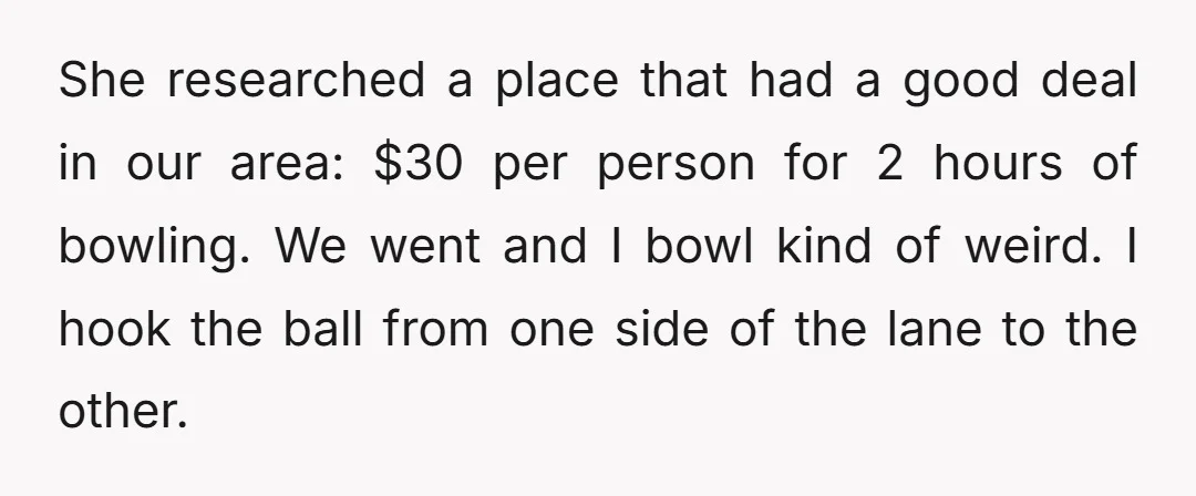 She researched a place that had a good deal in our area: $30 per person for 2 hours of bowling. We went and I bowl kind of weird. I hook...