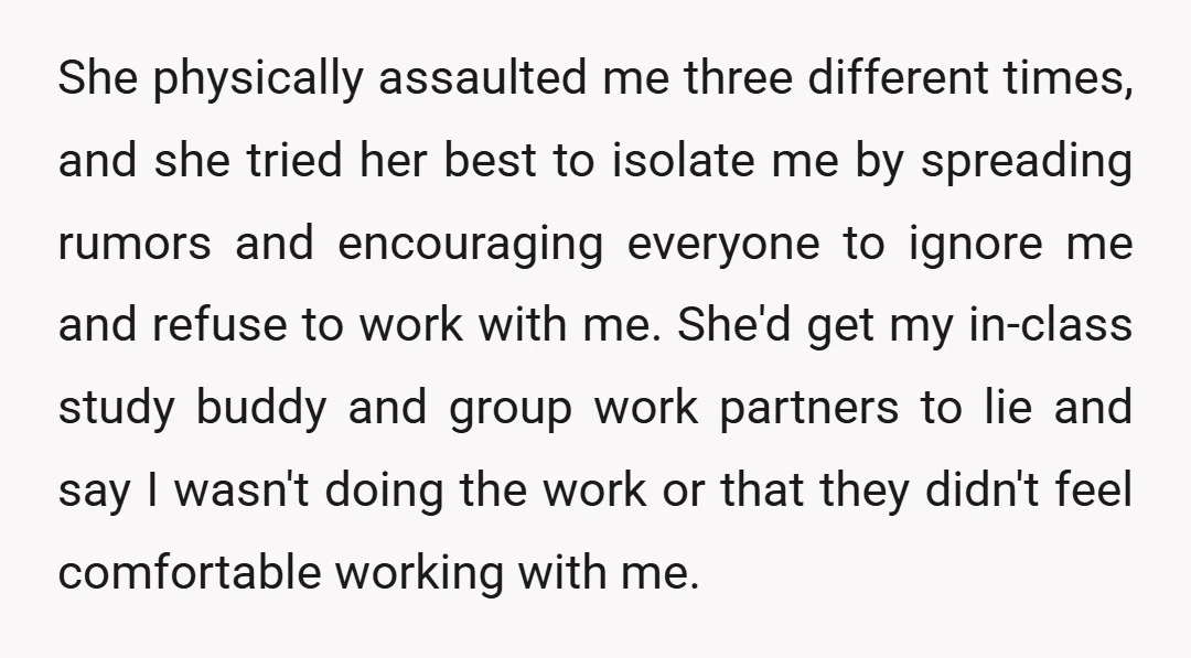 She physically assaulted me three different times, and she tried her best to isolate me by spreading rumors and encouraging everyone to ignore me and refuse to work with me....