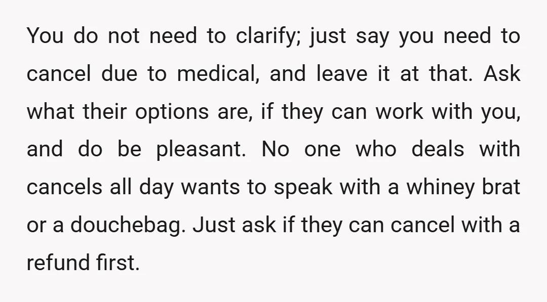 You do not need to clarify; just say you need to cancel due to medical, and leave it at that. Ask what their options are, if they can work with...