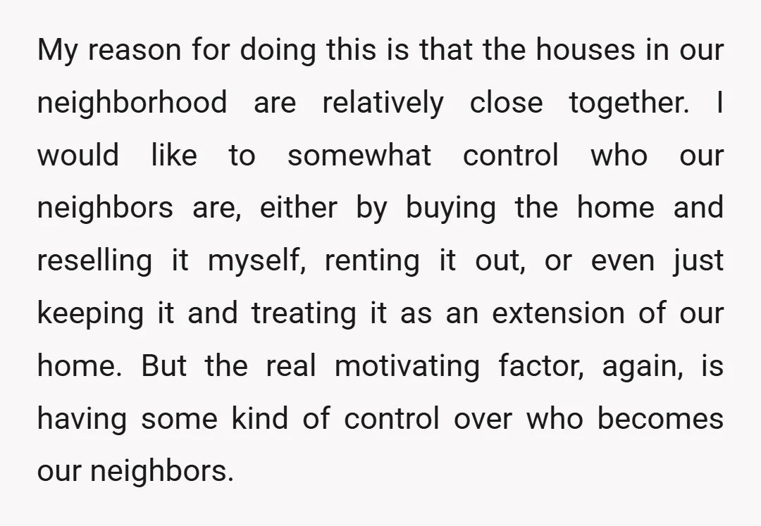 My reason for doing this is that the houses in our neighborhood are relatively close together. I would like to somewhat control who our neighbors are, either by buying the...