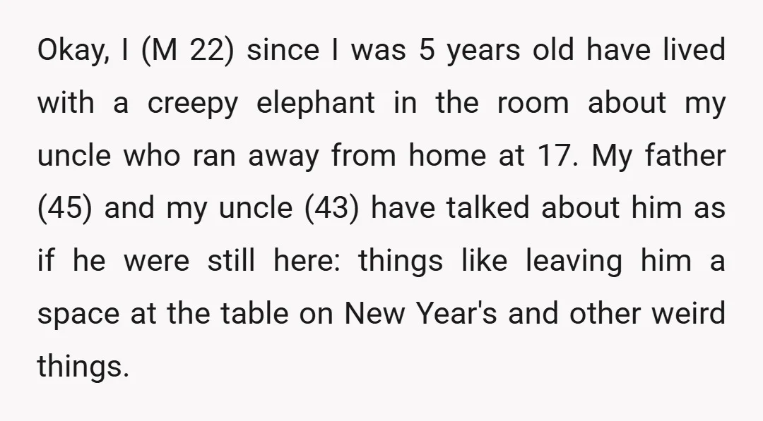 Okay, I (M 22) since I was 5 years old have lived with a creepy elephant in the room about my uncle who ran away from home at 17. My...