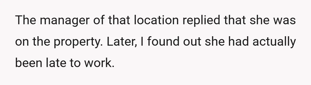 The manager of that location replied that she was on the property. Later, I found out she had actually been late to work.