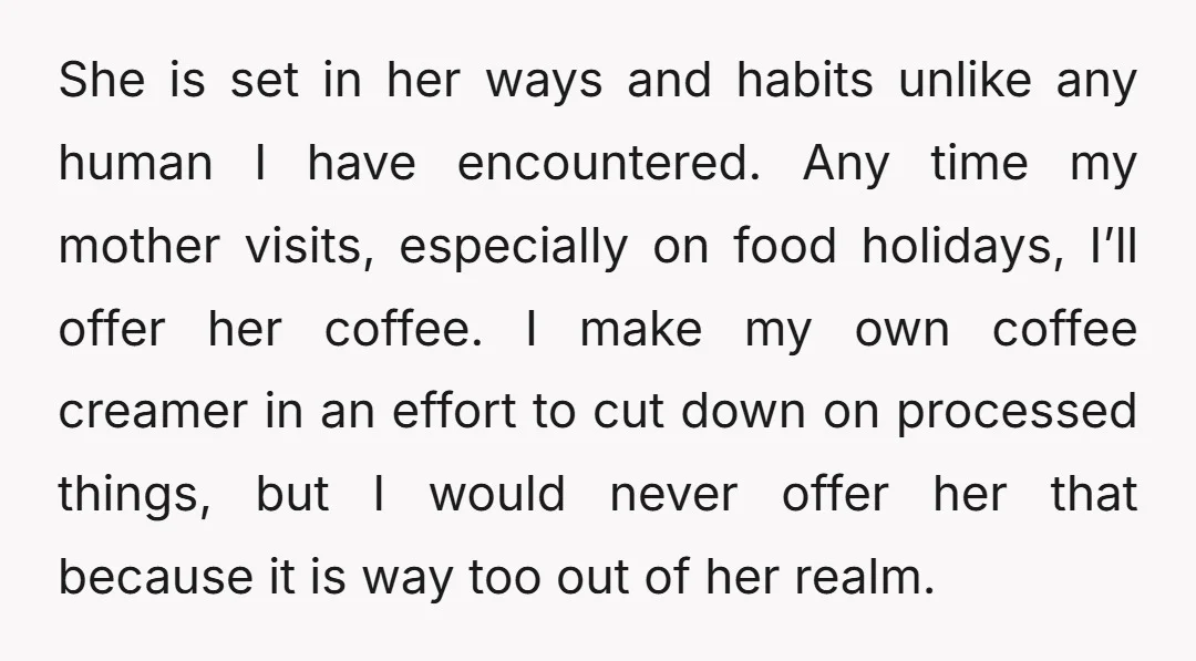 She is set in her ways and habits unlike any human I have encountered. Any time my mother visits, especially on food holidays, I’ll offer her coffee. I make my...