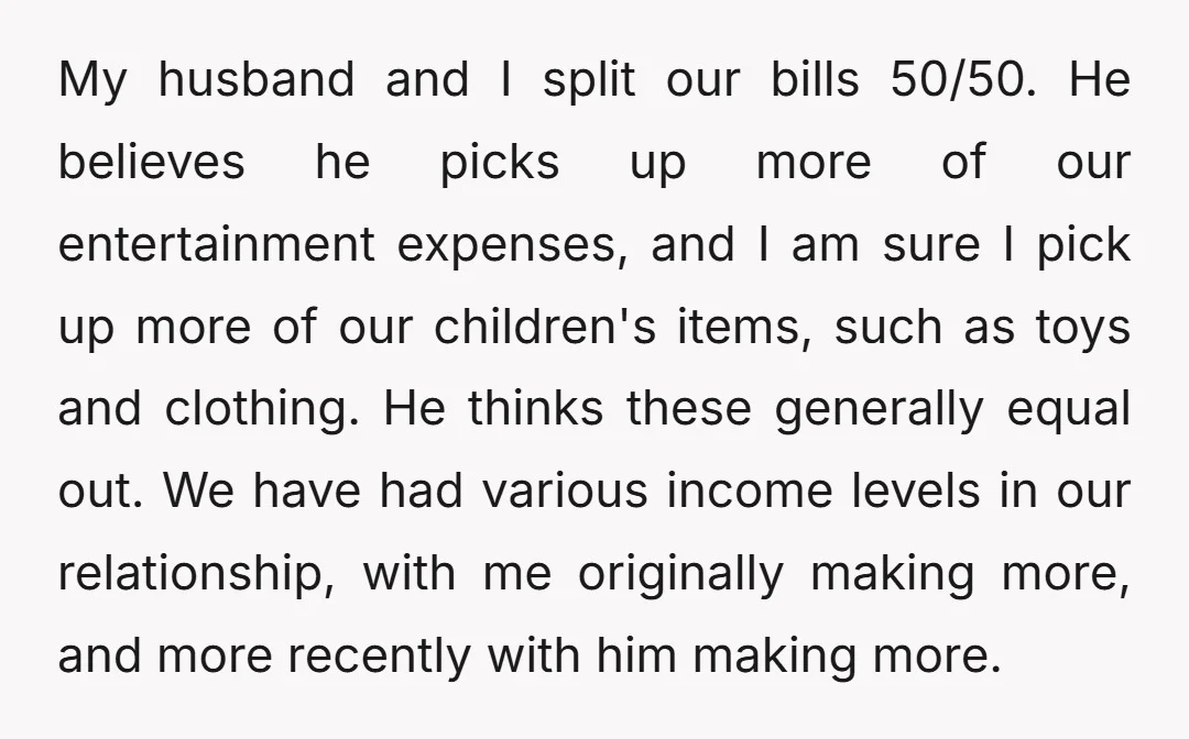 My husband and I split our bills 50/50. He believes he picks up more of our entertainment expenses, and I am sure I pick up more of our children's items,...