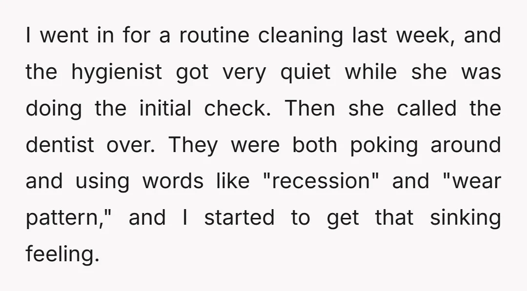 I went in for a routine cleaning last week, and the hygienist got very quiet while she was doing the initial check. Then she called the dentist over. They were...