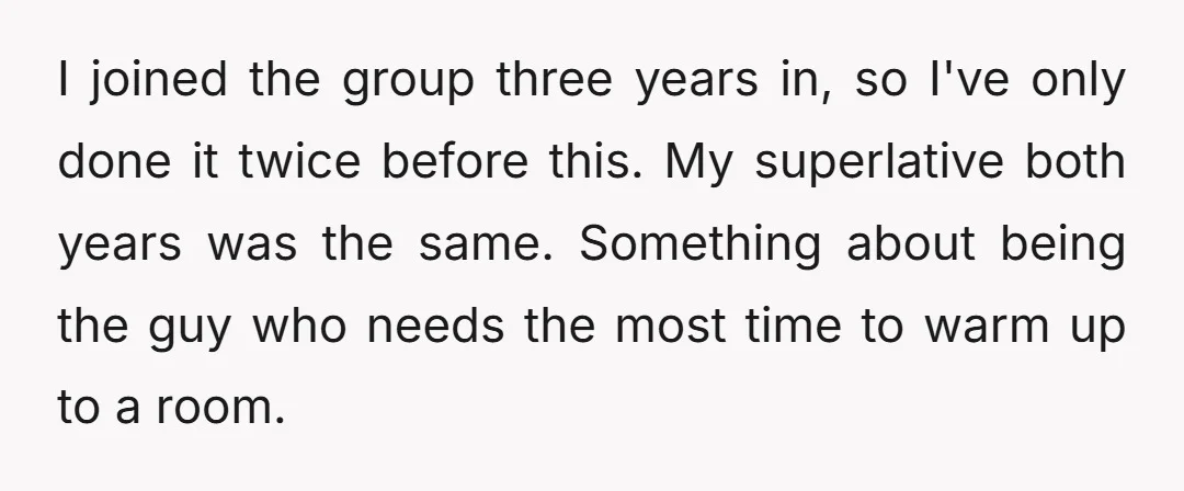 I joined the group three years in, so I've only done it twice before this. My superlative both years was the same. Something about being the guy who needs the...