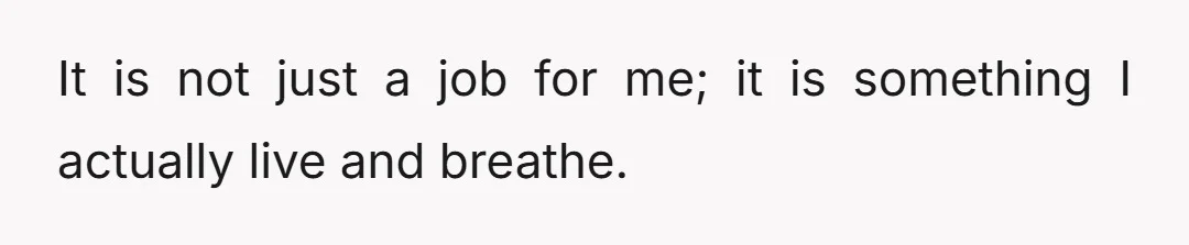 It is not just a job for me; it is something I actually live and breathe.