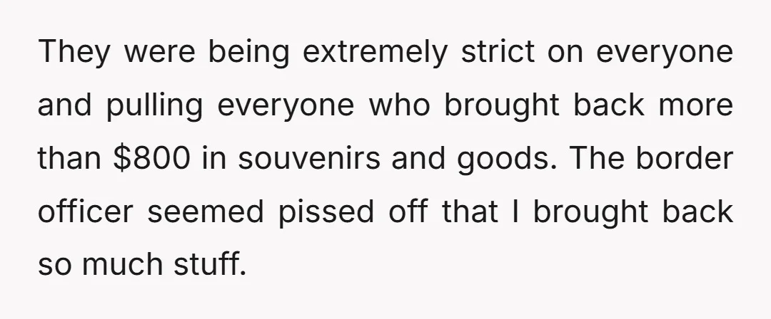 They were being extremely strict on everyone and pulling everyone who brought back more than $800 in souvenirs and goods. The border officer seemed pissed off that I brought back...