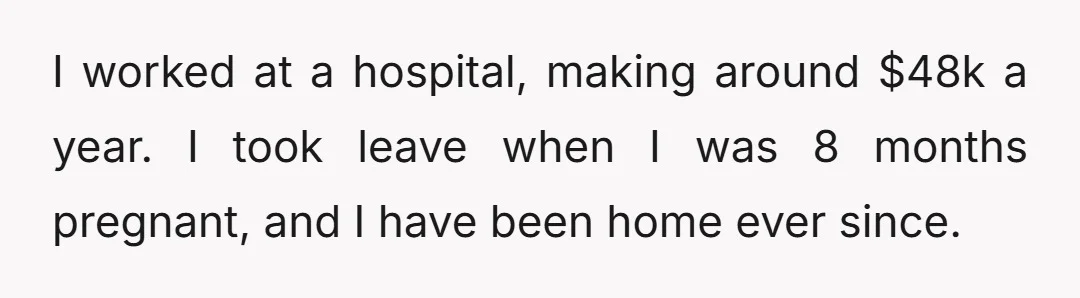 I worked at a hospital, making around $48k a year. I took leave when I was 8 months pregnant, and I have been home ever since.