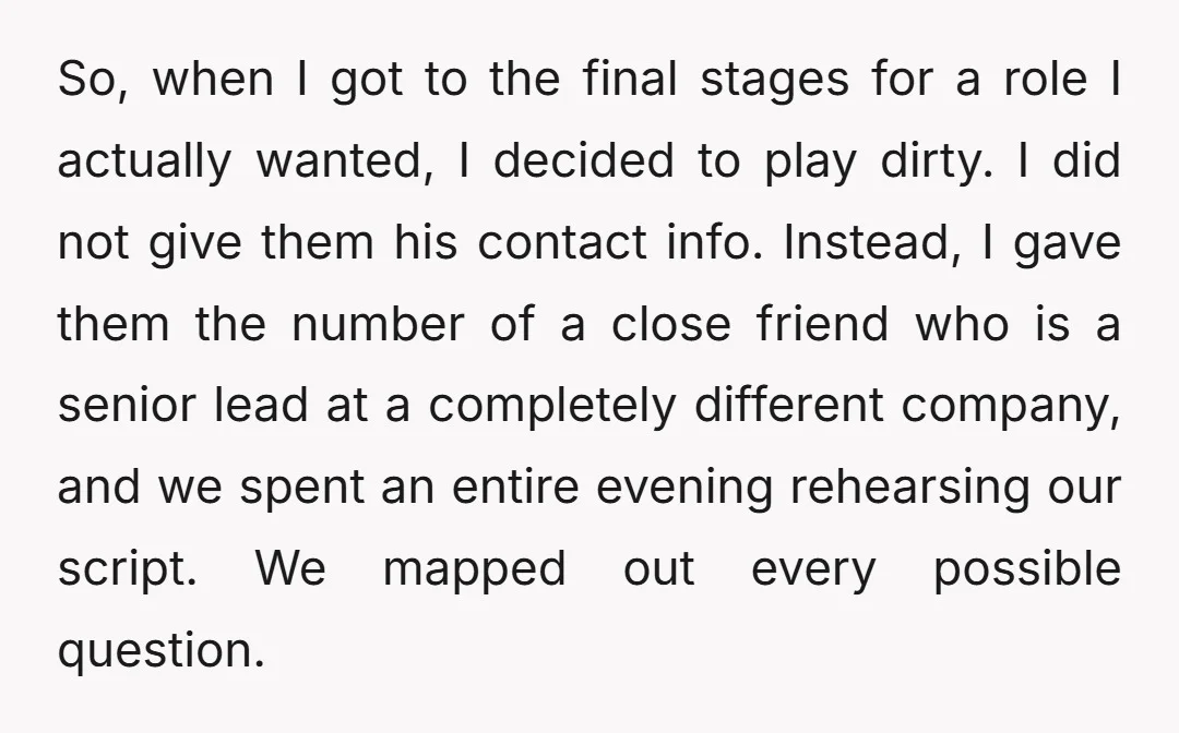 So, when I got to the final stages for a role I actually wanted, I decided to play dirty. I did not give them his contact info. Instead, I gave...