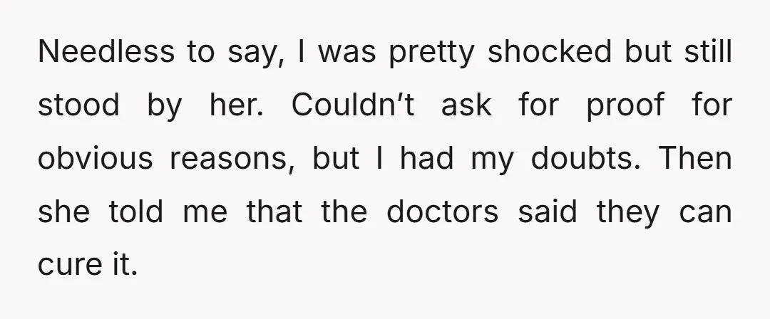 Needless to say, I was pretty shocked but still stood by her. Couldn’t ask for proof for obvious reasons, but I had my doubts. Then she told me that the...