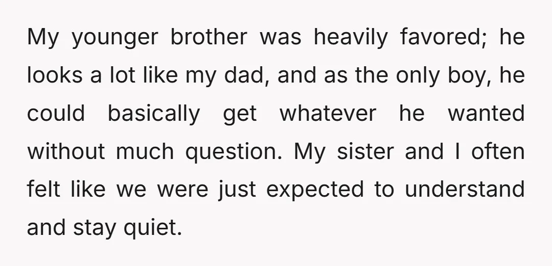My younger brother was heavily favored; he looks a lot like my dad, and as the only boy, he could basically get whatever he wanted without much question. My sister...