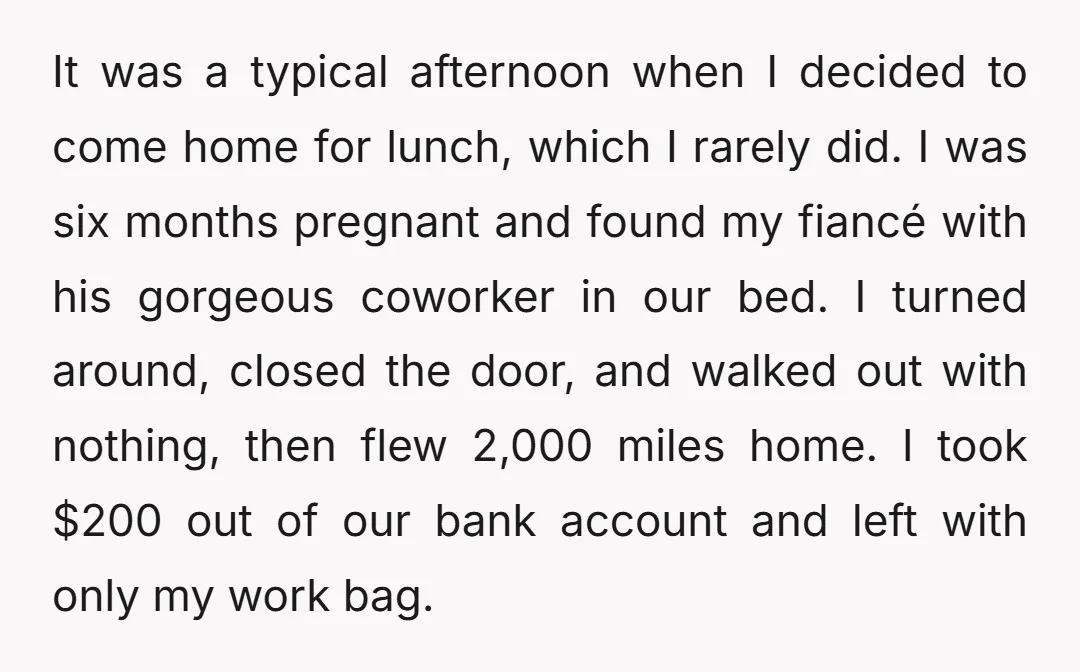 It was a typical afternoon when I decided to come home for lunch, which I rarely did. I was six months pregnant and found my fiancé with his gorgeous coworker...