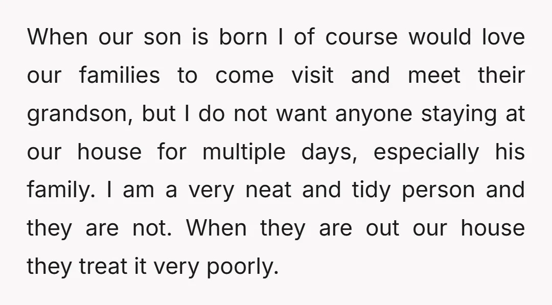 When our son is born I of course would love our families to come visit and meet their grandson, but I do not want anyone staying at our house for...