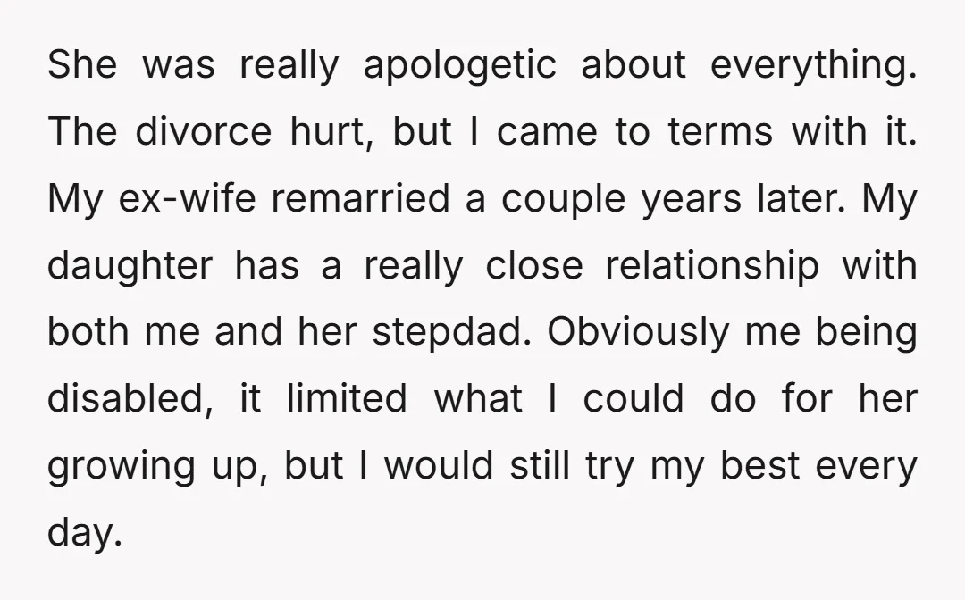 She was really apologetic about everything. The divorce hurt, but I came to terms with it. My ex-wife remarried a couple years later. My daughter has a really close relationship...