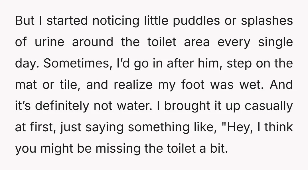 But I started noticing little puddles or splashes of urine around the toilet area every single day. Sometimes, I’d go in after him, step on the mat or tile, and...