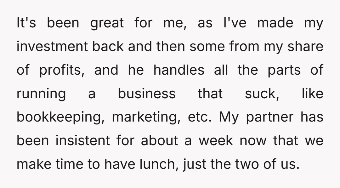 It's been great for me, as I've made my investment back and then some from my share of profits, and he handles all the parts of running a business that...
