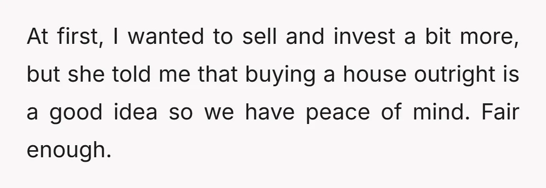 At first, I wanted to sell and invest a bit more, but she told me that buying a house outright is a good idea so we have peace of mind....