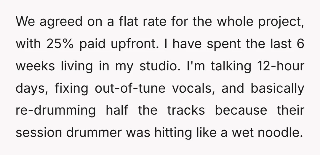 We agreed on a flat rate for the whole project, with 25% paid upfront. I have spent the last 6 weeks living in my studio. I'm talking 12-hour days, fixing...