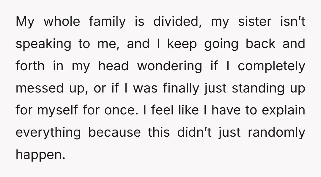 My whole family is divided, my sister isn’t speaking to me, and I keep going back and forth in my head wondering if I completely messed up, or if I...
