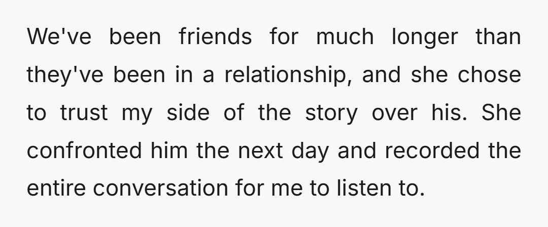 We've been friends for much longer than they've been in a relationship, and she chose to trust my side of the story over his. She confronted him the next day...