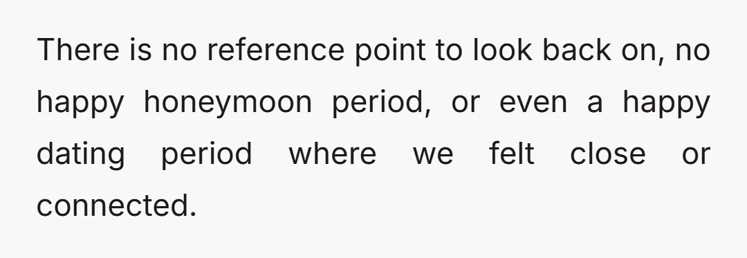 There is no reference point to look back on, no happy honeymoon period, or even a happy dating period where we felt close or connected.