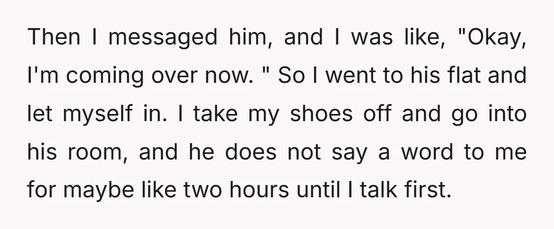 Then I messaged him, and I was like, "Okay, I'm coming over now. " So I went to his flat and let myself in. I take my shoes off and...