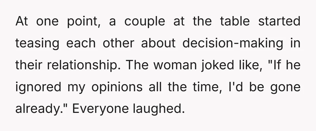 At one point, a couple at the table started teasing each other about decision-making in their relationship. The woman joked like, "If he ignored my opinions all the time, I'd...