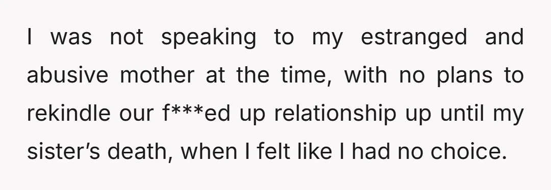 I was not speaking to my estranged and abusive mother at the time, with no plans to rekindle our f***ed up relationship up until my sister’s death, when I felt...