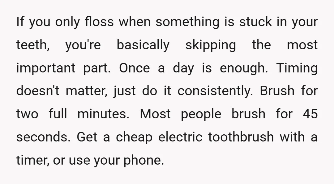 If you only floss when something is stuck in your teeth, you're basically skipping the most important part. Once a day is enough. Timing doesn't matter, just do it consistently....
