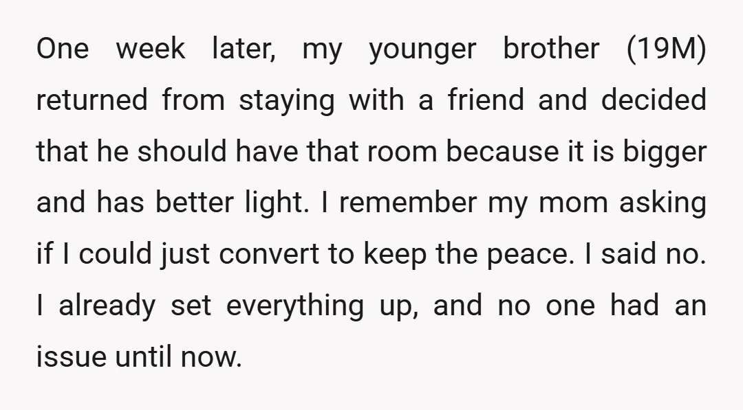 One week later, my younger brother (19M) returned from staying with a friend and decided that he should have that room because it is bigger and has better light. I...