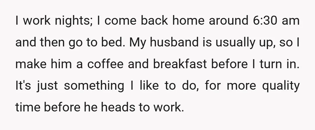 I work nights; I come back home around 6:30 am and then go to bed. My husband is usually up, so I make him a coffee and breakfast before I...