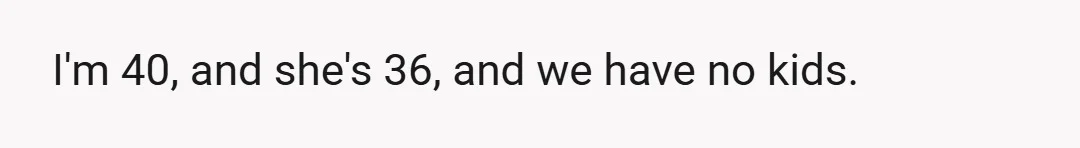 I'm 40, and she's 36, and we have no kids.
