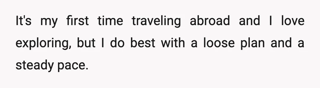 It's my first time traveling abroad and I love exploring, but I do best with a loose plan and a steady pace.