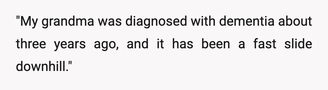 "My grandma was diagnosed with dementia about three years ago, and it has been a fast slide downhill."