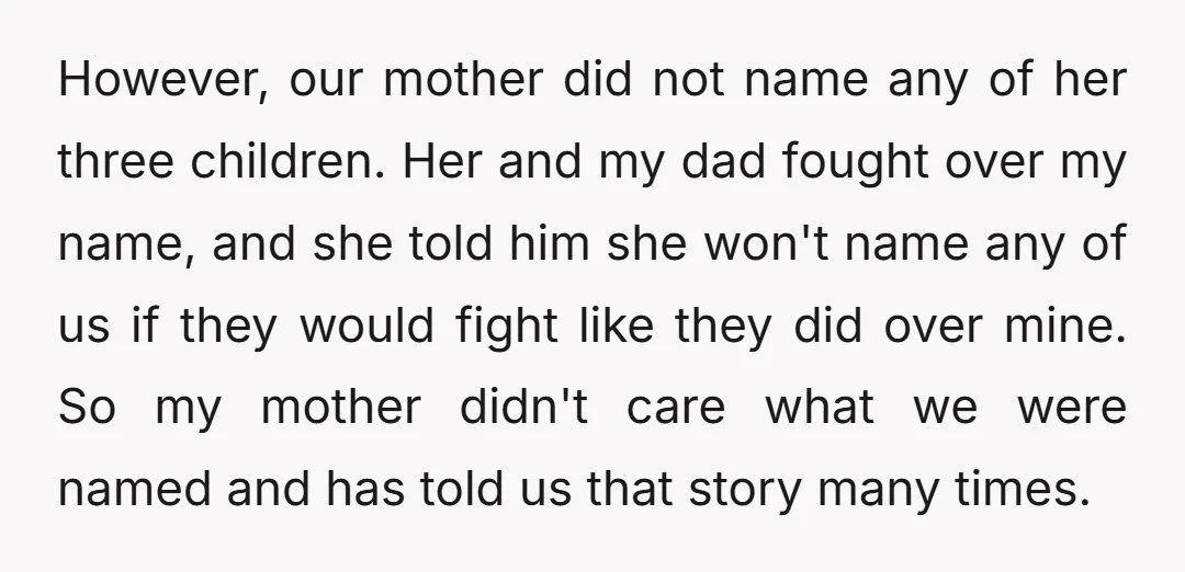 However, our mother did not name any of her three children. Her and my dad fought over my name, and she told him she won't name any of us if...