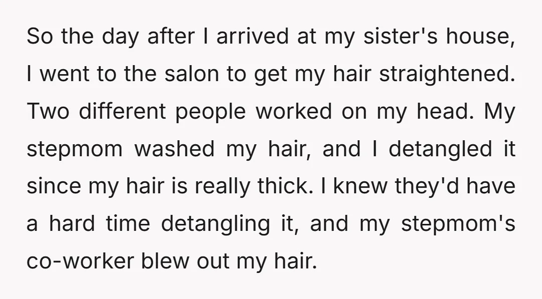 So the day after I arrived at my sister's house, I went to the salon to get my hair straightened. Two different people worked on my head. My stepmom washed...