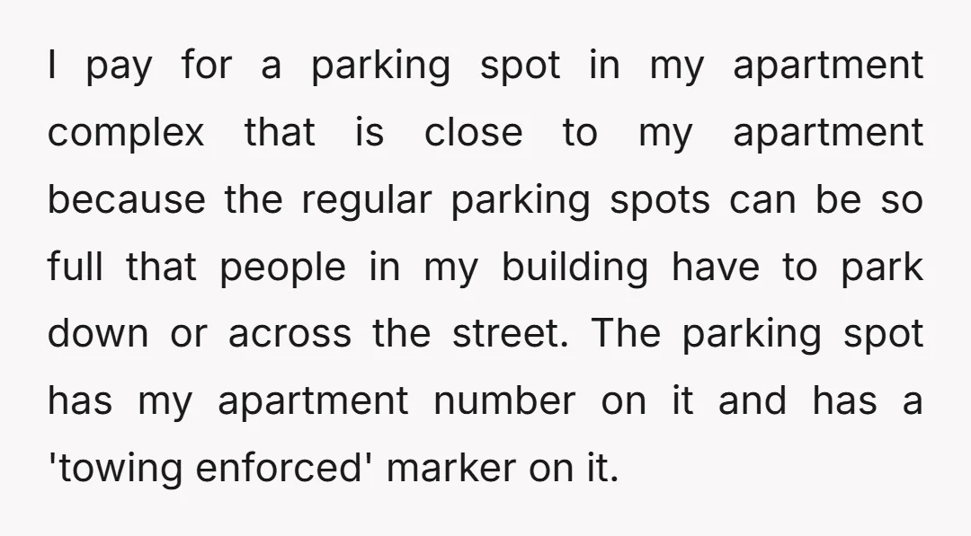 I pay for a parking spot in my apartment complex that is close to my apartment because the regular parking spots can be so full that people in my building...
