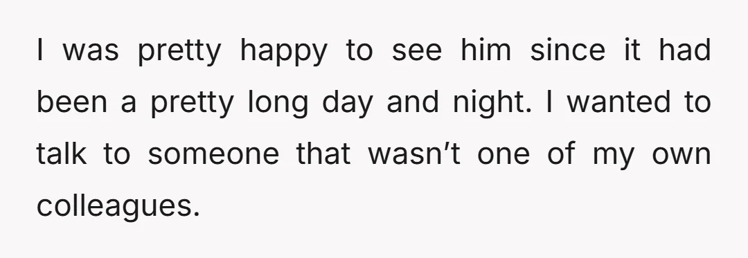 I was pretty happy to see him since it had been a pretty long day and night. I wanted to talk to someone that wasn’t one of my own colleagues.
