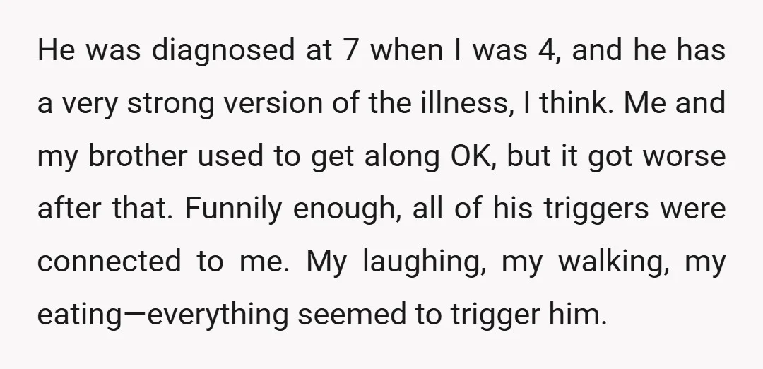 He was diagnosed at 7 when I was 4, and he has a very strong version of the illness, I think. Me and my brother used to get along OK,...