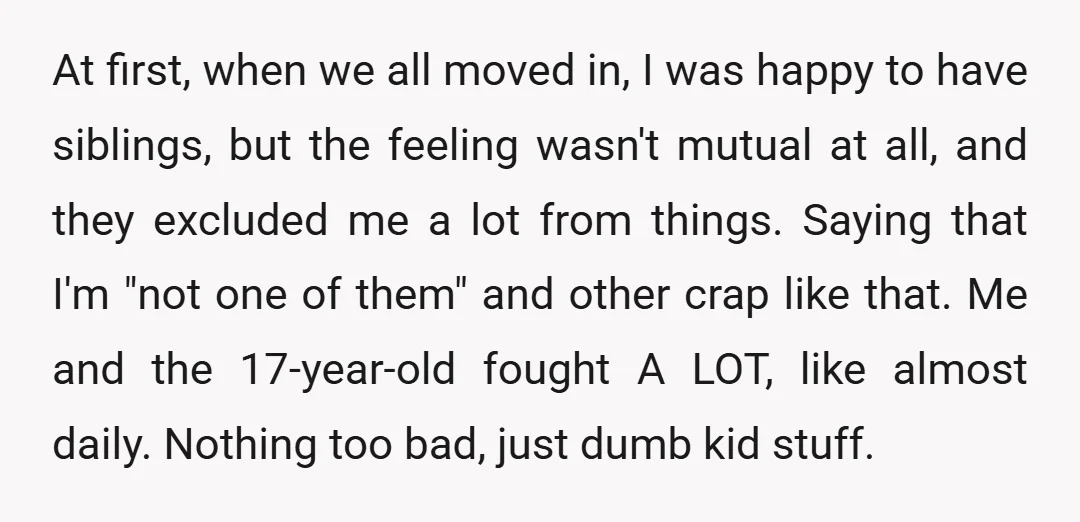 At first, when we all moved in, I was happy to have siblings, but the feeling wasn't mutual at all, and they excluded me a lot from things. Saying that...