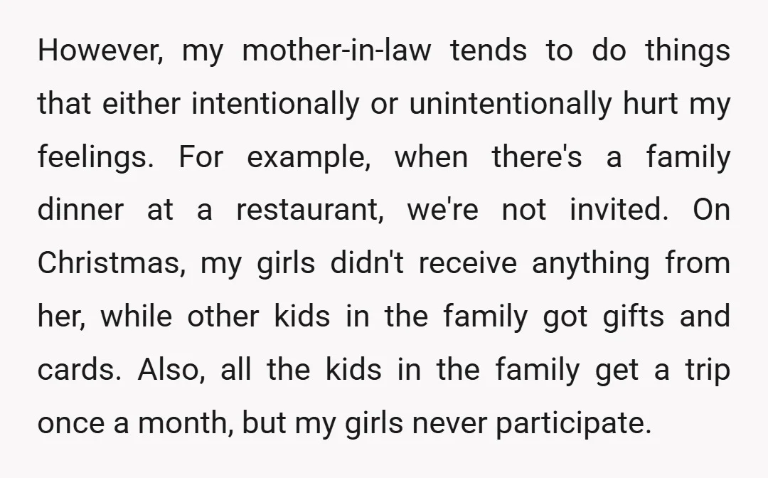 However, my mother-in-law tends to do things that either intentionally or unintentionally hurt my feelings. For example, when there's a family dinner at a restaurant, we're not invited. On Christmas,...