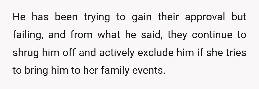 He has been trying to gain their approval but failing, and from what he said, they continue to shrug him off and actively exclude him if she tries to bring...
