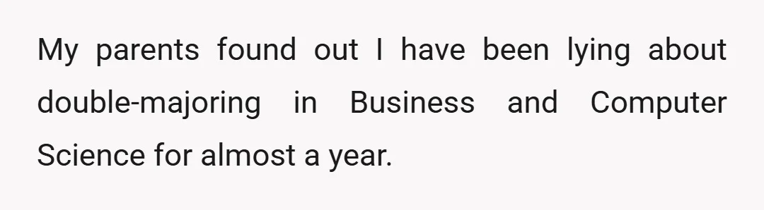 My parents found out I have been lying about double-majoring in Business and Computer Science for almost a year.