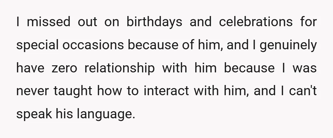 I missed out on birthdays and celebrations for special occasions because of him, and I genuinely have zero relationship with him because I was never taught how to interact with...