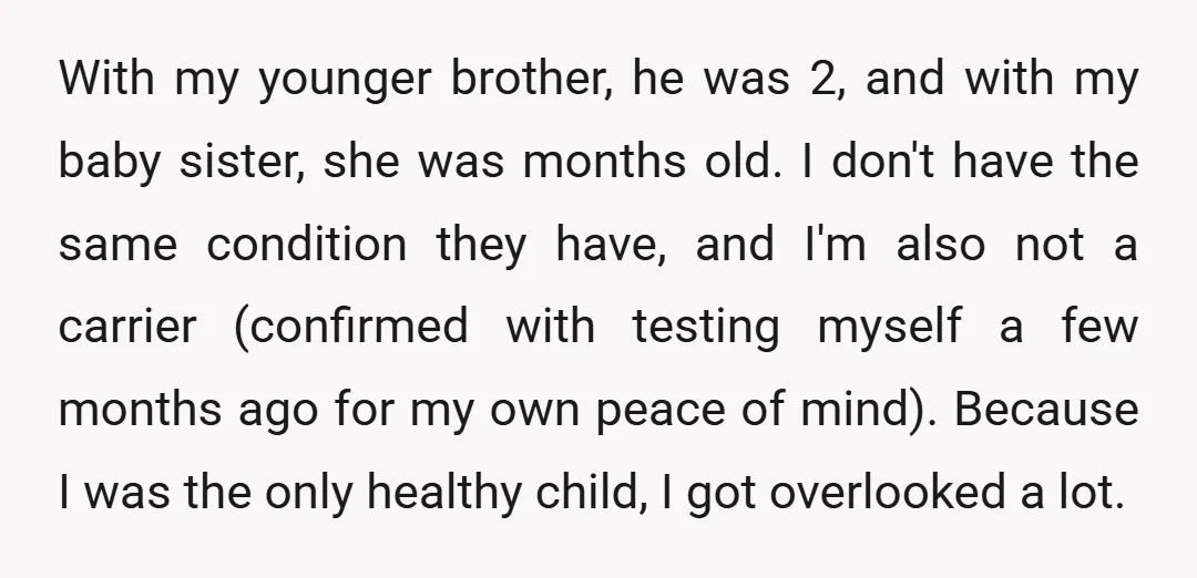 With my younger brother, he was 2, and with my baby sister, she was months old. I don't have the same condition they have, and I'm also not a carrier...